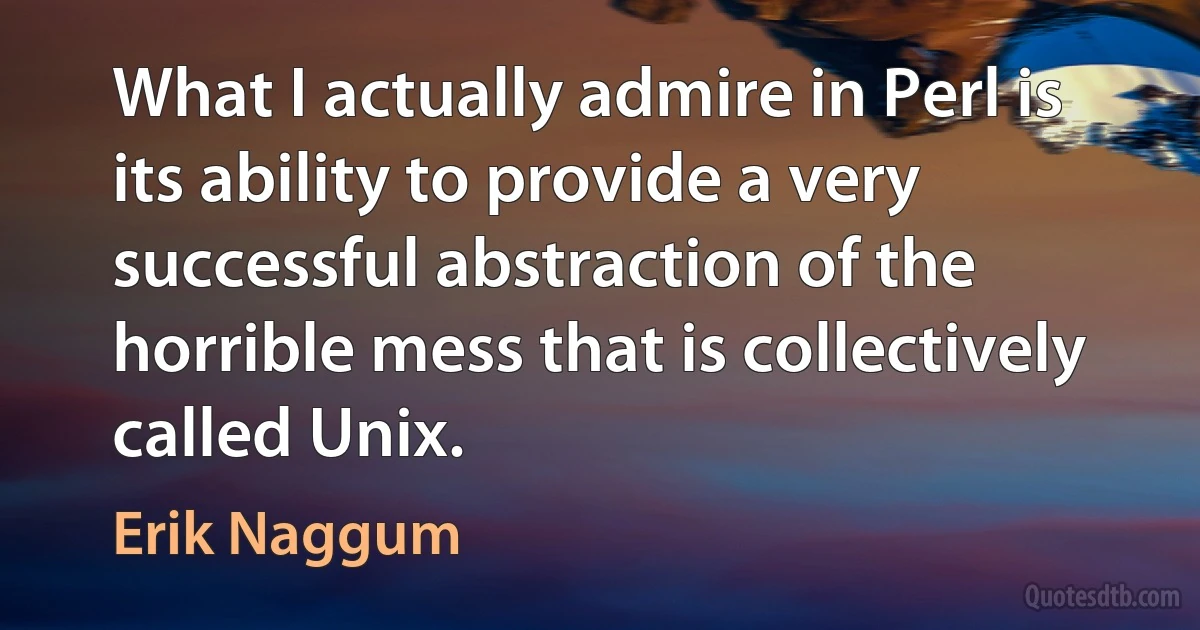 What I actually admire in Perl is its ability to provide a very successful abstraction of the horrible mess that is collectively called Unix. (Erik Naggum)