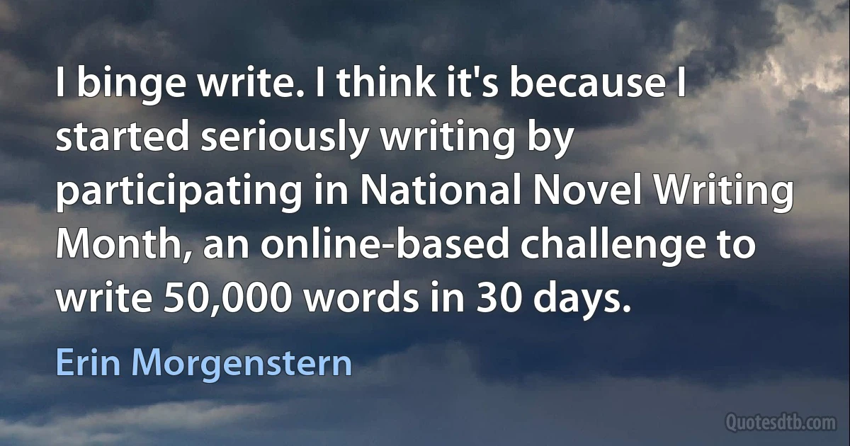 I binge write. I think it's because I started seriously writing by participating in National Novel Writing Month, an online-based challenge to write 50,000 words in 30 days. (Erin Morgenstern)