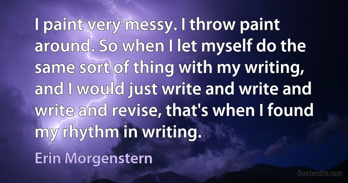 I paint very messy. I throw paint around. So when I let myself do the same sort of thing with my writing, and I would just write and write and write and revise, that's when I found my rhythm in writing. (Erin Morgenstern)