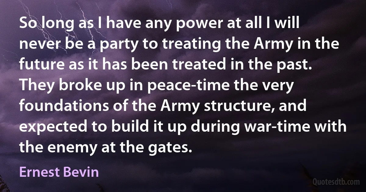 So long as I have any power at all I will never be a party to treating the Army in the future as it has been treated in the past. They broke up in peace-time the very foundations of the Army structure, and expected to build it up during war-time with the enemy at the gates. (Ernest Bevin)