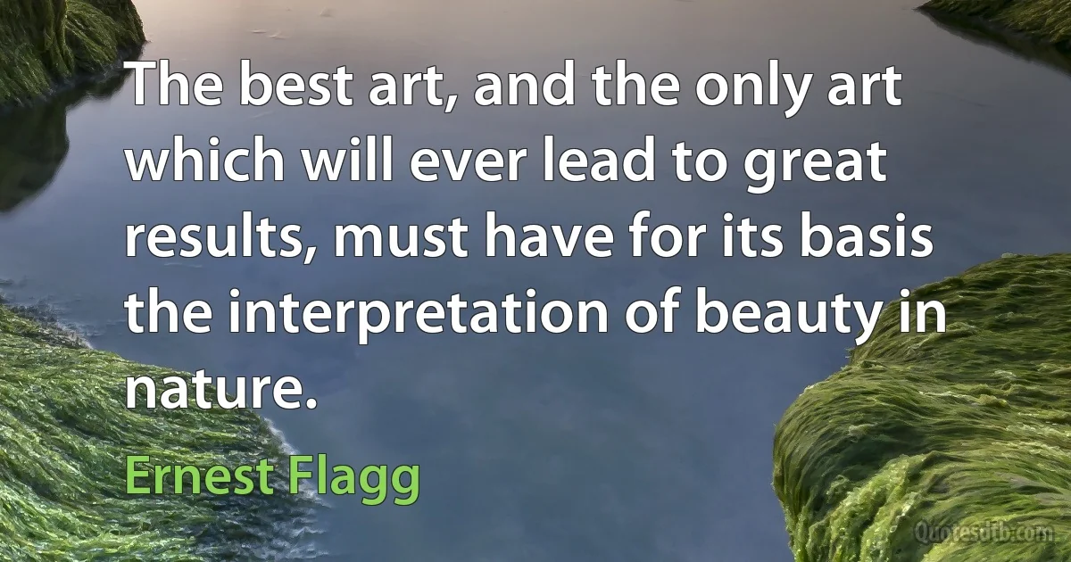 The best art, and the only art which will ever lead to great results, must have for its basis the interpretation of beauty in nature. (Ernest Flagg)