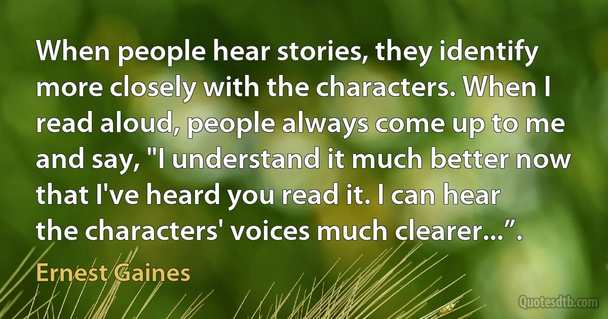 When people hear stories, they identify more closely with the characters. When I read aloud, people always come up to me and say, "I understand it much better now that I've heard you read it. I can hear the characters' voices much clearer...”. (Ernest Gaines)