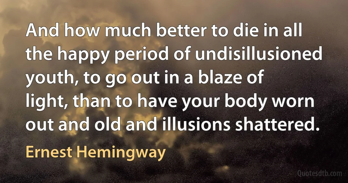 And how much better to die in all the happy period of undisillusioned youth, to go out in a blaze of light, than to have your body worn out and old and illusions shattered. (Ernest Hemingway)