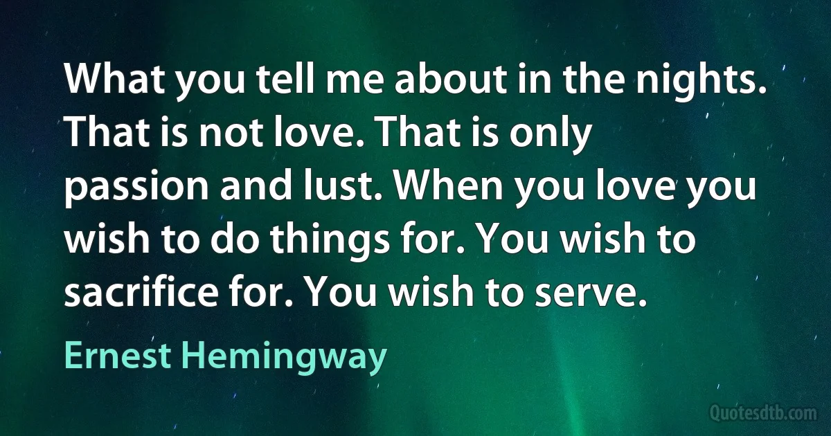 What you tell me about in the nights. That is not love. That is only passion and lust. When you love you wish to do things for. You wish to sacrifice for. You wish to serve. (Ernest Hemingway)