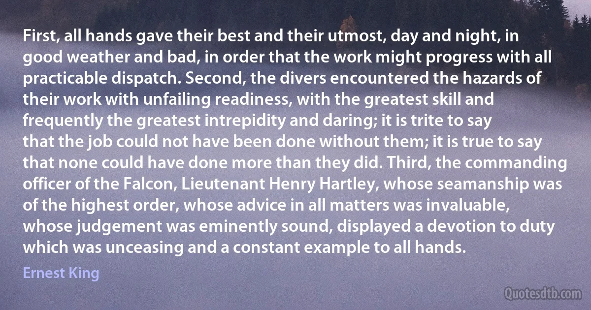 First, all hands gave their best and their utmost, day and night, in good weather and bad, in order that the work might progress with all practicable dispatch. Second, the divers encountered the hazards of their work with unfailing readiness, with the greatest skill and frequently the greatest intrepidity and daring; it is trite to say that the job could not have been done without them; it is true to say that none could have done more than they did. Third, the commanding officer of the Falcon, Lieutenant Henry Hartley, whose seamanship was of the highest order, whose advice in all matters was invaluable, whose judgement was eminently sound, displayed a devotion to duty which was unceasing and a constant example to all hands. (Ernest King)