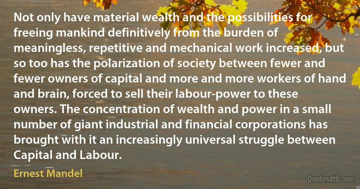 Not only have material wealth and the possibilities for freeing mankind definitively from the burden of meaningless, repetitive and mechanical work increased, but so too has the polarization of society between fewer and fewer owners of capital and more and more workers of hand and brain, forced to sell their labour-power to these owners. The concentration of wealth and power in a small number of giant industrial and financial corporations has brought with it an increasingly universal struggle between Capital and Labour. (Ernest Mandel)