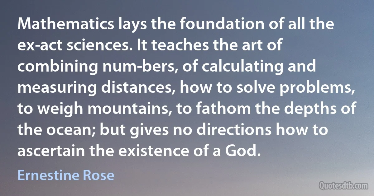 Mathematics lays the foundation of all the ex­act sciences. It teaches the art of combining num­bers, of calculating and measuring distances, how to solve problems, to weigh mountains, to fathom the depths of the ocean; but gives no directions how to ascertain the existence of a God. (Ernestine Rose)