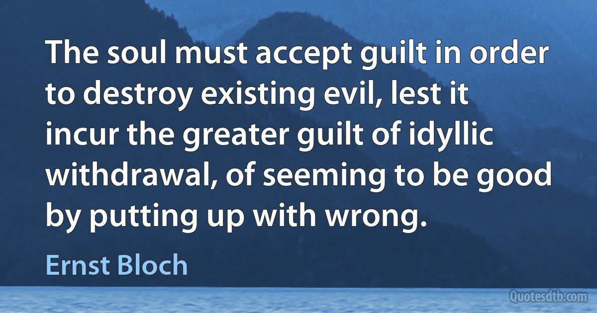 The soul must accept guilt in order to destroy existing evil, lest it incur the greater guilt of idyllic withdrawal, of seeming to be good by putting up with wrong. (Ernst Bloch)