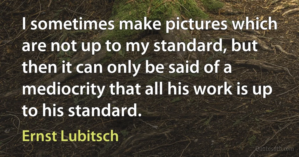 I sometimes make pictures which are not up to my standard, but then it can only be said of a mediocrity that all his work is up to his standard. (Ernst Lubitsch)