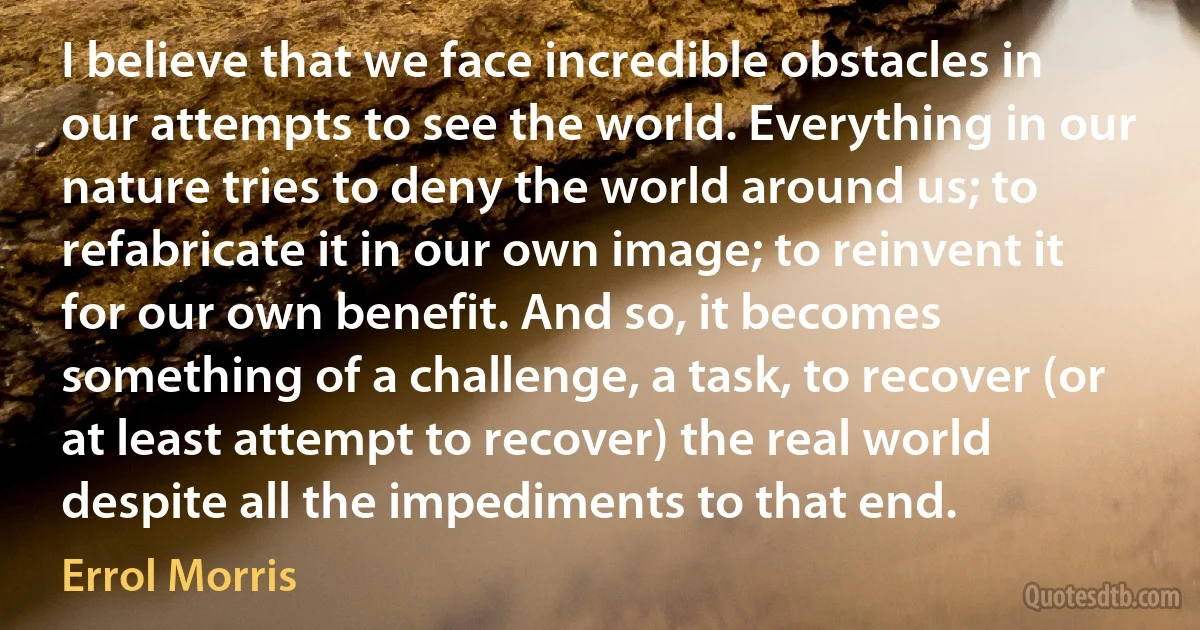 I believe that we face incredible obstacles in our attempts to see the world. Everything in our nature tries to deny the world around us; to refabricate it in our own image; to reinvent it for our own benefit. And so, it becomes something of a challenge, a task, to recover (or at least attempt to recover) the real world despite all the impediments to that end. (Errol Morris)