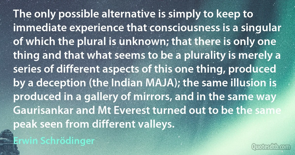 The only possible alternative is simply to keep to immediate experience that consciousness is a singular of which the plural is unknown; that there is only one thing and that what seems to be a plurality is merely a series of different aspects of this one thing, produced by a deception (the Indian MAJA); the same illusion is produced in a gallery of mirrors, and in the same way Gaurisankar and Mt Everest turned out to be the same peak seen from different valleys. (Erwin Schrödinger)