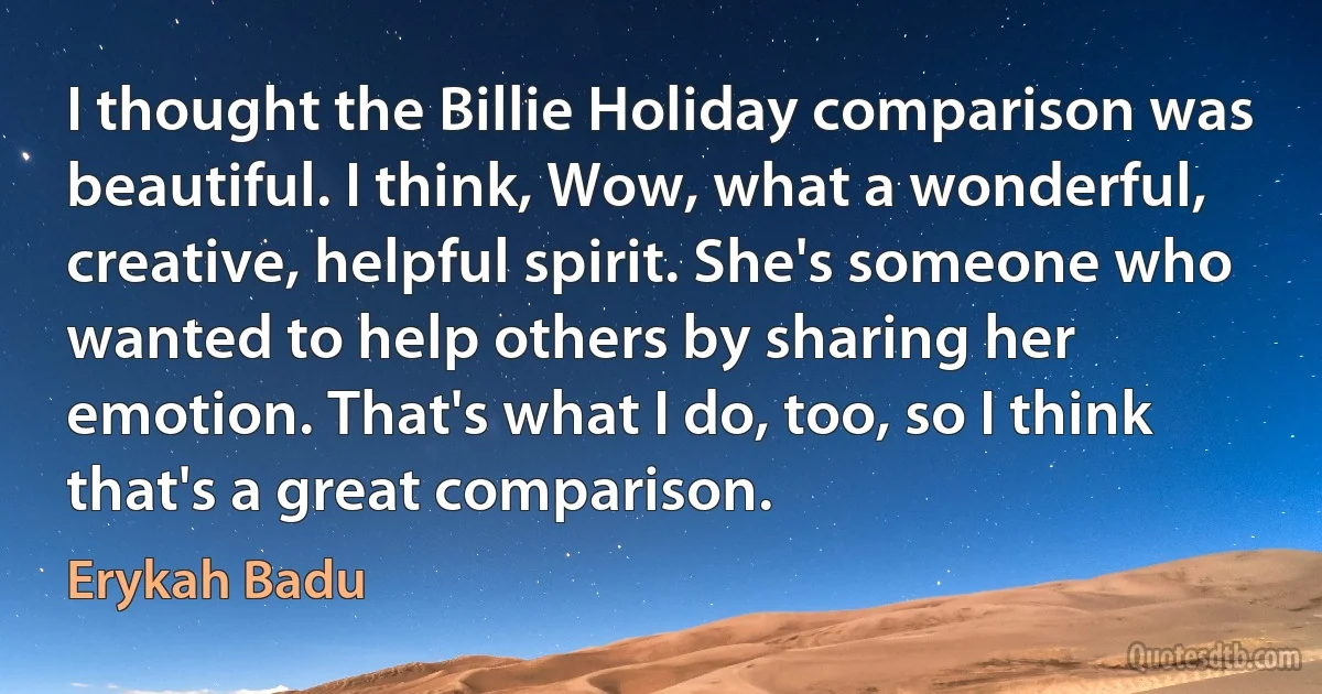 I thought the Billie Holiday comparison was beautiful. I think, Wow, what a wonderful, creative, helpful spirit. She's someone who wanted to help others by sharing her emotion. That's what I do, too, so I think that's a great comparison. (Erykah Badu)