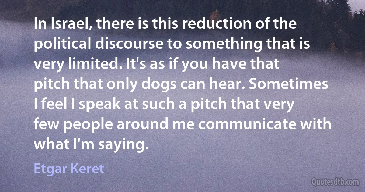 In Israel, there is this reduction of the political discourse to something that is very limited. It's as if you have that pitch that only dogs can hear. Sometimes I feel I speak at such a pitch that very few people around me communicate with what I'm saying. (Etgar Keret)