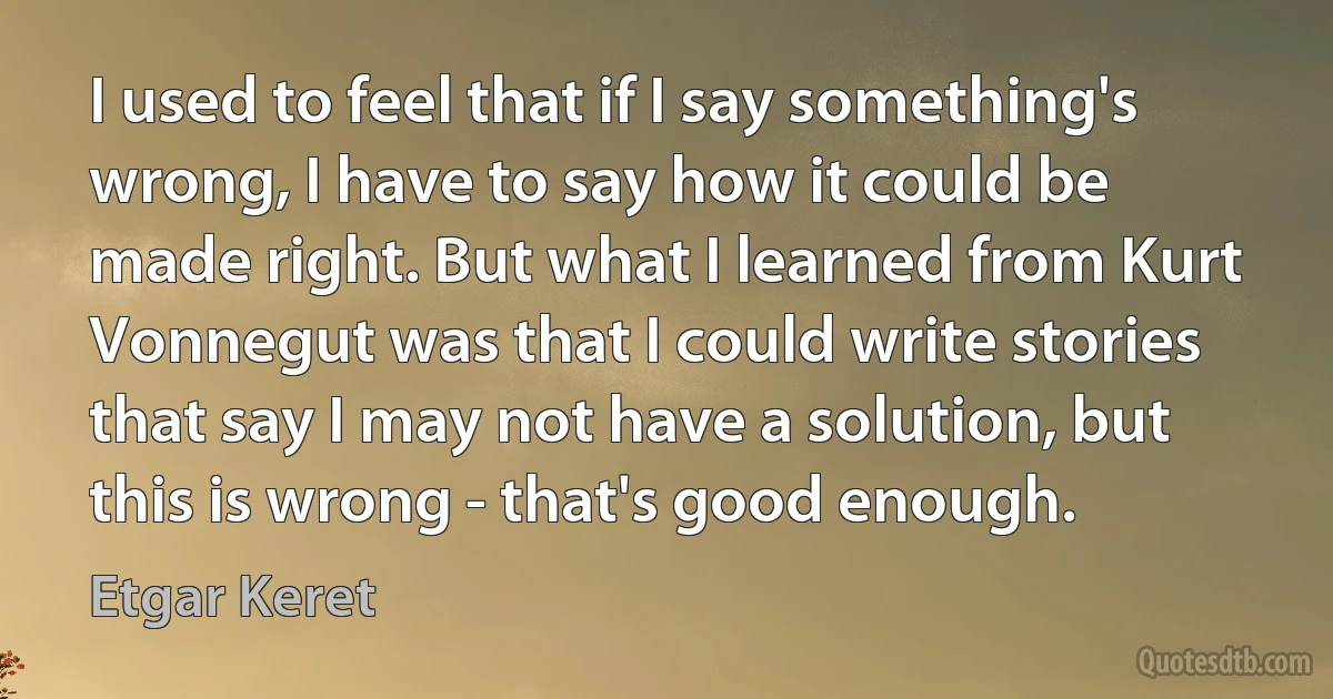 I used to feel that if I say something's wrong, I have to say how it could be made right. But what I learned from Kurt Vonnegut was that I could write stories that say I may not have a solution, but this is wrong - that's good enough. (Etgar Keret)