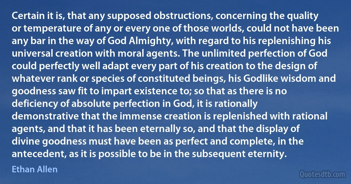 Certain it is, that any supposed obstructions, concerning the quality or temperature of any or every one of those worlds, could not have been any bar in the way of God Almighty, with regard to his replenishing his universal creation with moral agents. The unlimited perfection of God could perfectly well adapt every part of his creation to the design of whatever rank or species of constituted beings, his Godlike wisdom and goodness saw fit to impart existence to; so that as there is no deficiency of absolute perfection in God, it is rationally demonstrative that the immense creation is replenished with rational agents, and that it has been eternally so, and that the display of divine goodness must have been as perfect and complete, in the antecedent, as it is possible to be in the subsequent eternity. (Ethan Allen)