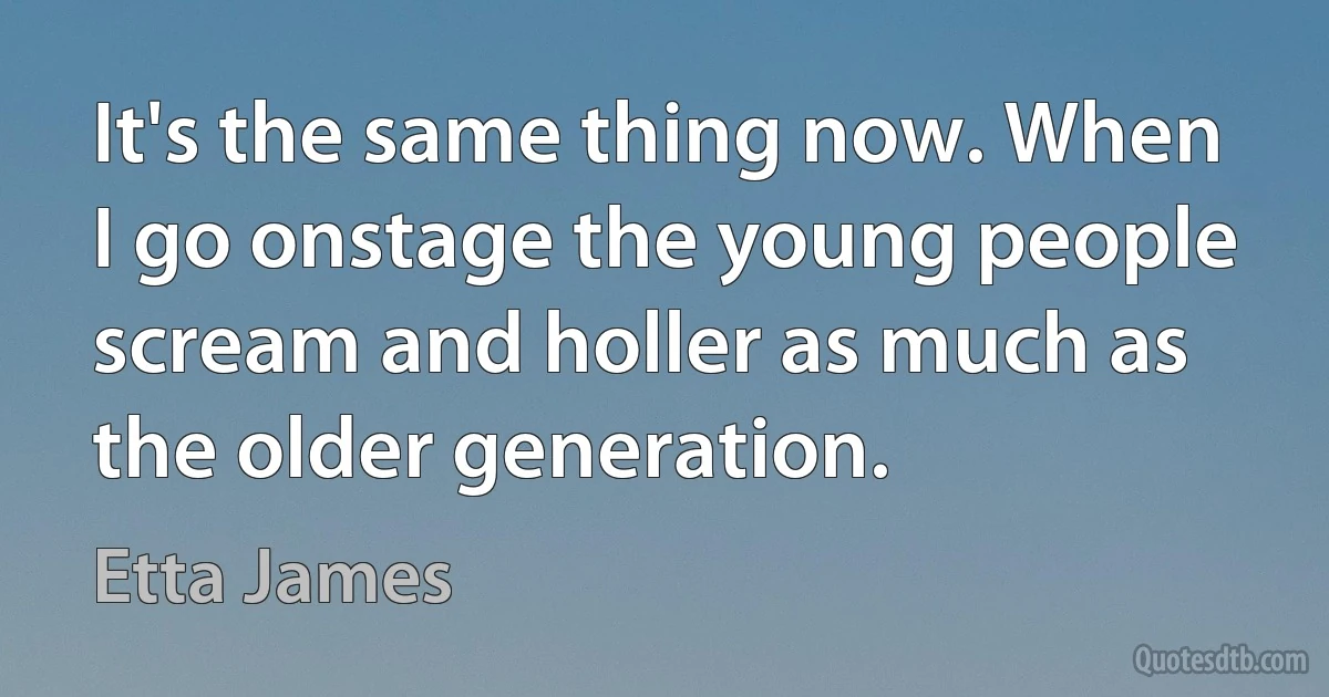 It's the same thing now. When I go onstage the young people scream and holler as much as the older generation. (Etta James)