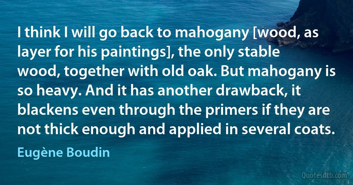 I think I will go back to mahogany [wood, as layer for his paintings], the only stable wood, together with old oak. But mahogany is so heavy. And it has another drawback, it blackens even through the primers if they are not thick enough and applied in several coats. (Eugène Boudin)