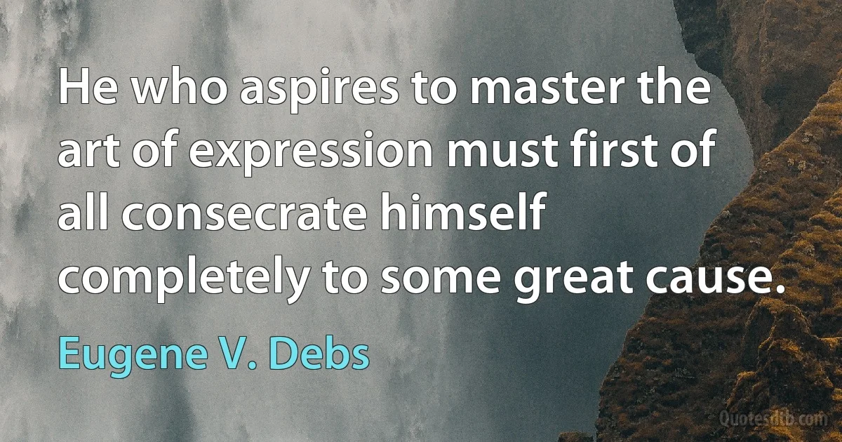 He who aspires to master the art of expression must first of all consecrate himself completely to some great cause. (Eugene V. Debs)