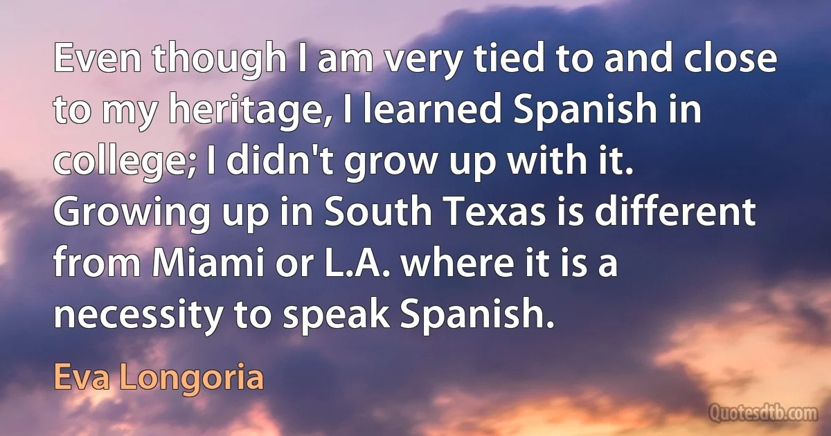 Even though I am very tied to and close to my heritage, I learned Spanish in college; I didn't grow up with it. Growing up in South Texas is different from Miami or L.A. where it is a necessity to speak Spanish. (Eva Longoria)