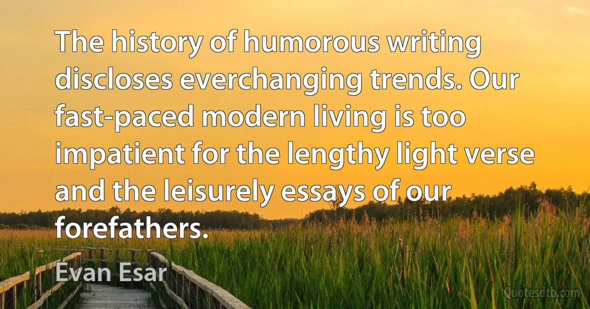 The history of humorous writing discloses everchanging trends. Our fast-paced modern living is too impatient for the lengthy light verse and the leisurely essays of our forefathers. (Evan Esar)