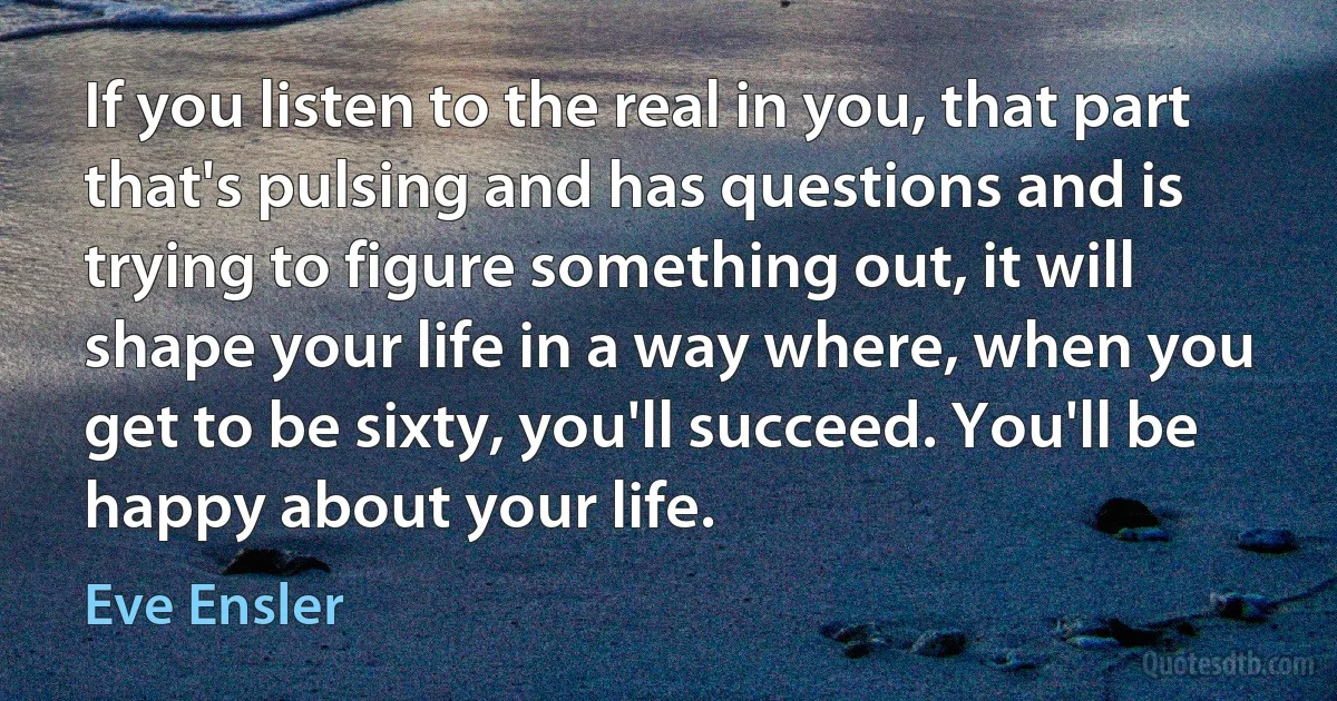 If you listen to the real in you, that part that's pulsing and has questions and is trying to figure something out, it will shape your life in a way where, when you get to be sixty, you'll succeed. You'll be happy about your life. (Eve Ensler)