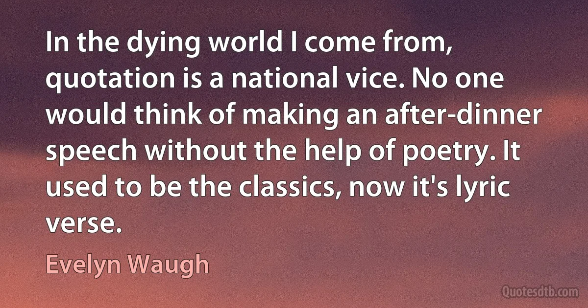 In the dying world I come from, quotation is a national vice. No one would think of making an after-dinner speech without the help of poetry. It used to be the classics, now it's lyric verse. (Evelyn Waugh)