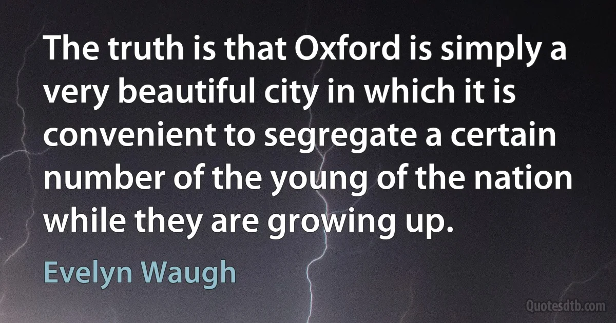 The truth is that Oxford is simply a very beautiful city in which it is convenient to segregate a certain number of the young of the nation while they are growing up. (Evelyn Waugh)