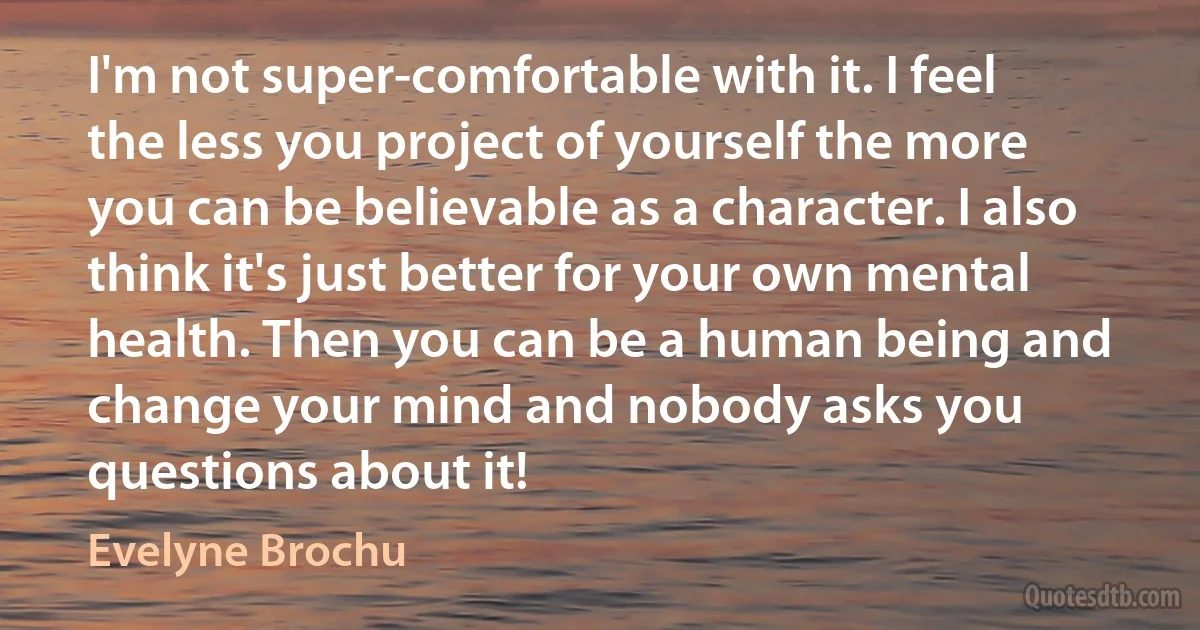 I'm not super-comfortable with it. I feel the less you project of yourself the more you can be believable as a character. I also think it's just better for your own mental health. Then you can be a human being and change your mind and nobody asks you questions about it! (Evelyne Brochu)