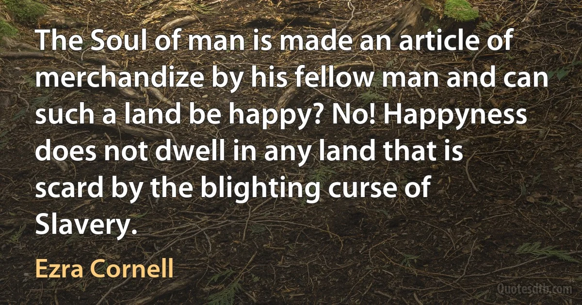 The Soul of man is made an article of merchandize by his fellow man and can such a land be happy? No! Happyness does not dwell in any land that is scard by the blighting curse of Slavery. (Ezra Cornell)