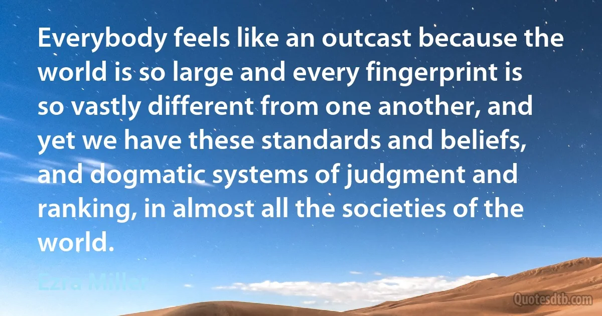 Everybody feels like an outcast because the world is so large and every fingerprint is so vastly different from one another, and yet we have these standards and beliefs, and dogmatic systems of judgment and ranking, in almost all the societies of the world. (Ezra Miller)