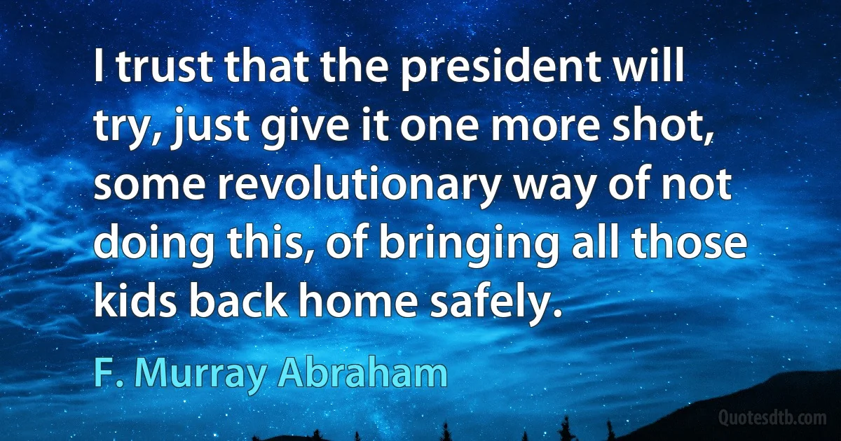 I trust that the president will try, just give it one more shot, some revolutionary way of not doing this, of bringing all those kids back home safely. (F. Murray Abraham)