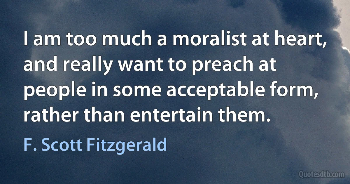 I am too much a moralist at heart, and really want to preach at people in some acceptable form, rather than entertain them. (F. Scott Fitzgerald)