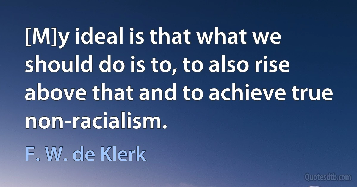 [M]y ideal is that what we should do is to, to also rise above that and to achieve true non-racialism. (F. W. de Klerk)