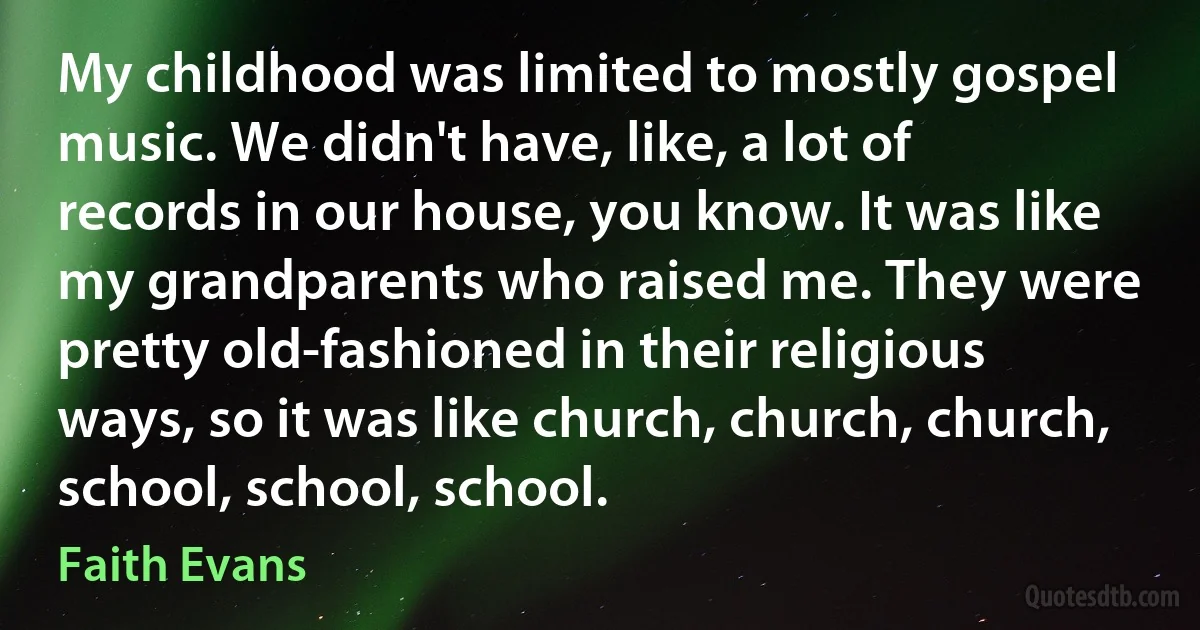 My childhood was limited to mostly gospel music. We didn't have, like, a lot of records in our house, you know. It was like my grandparents who raised me. They were pretty old-fashioned in their religious ways, so it was like church, church, church, school, school, school. (Faith Evans)