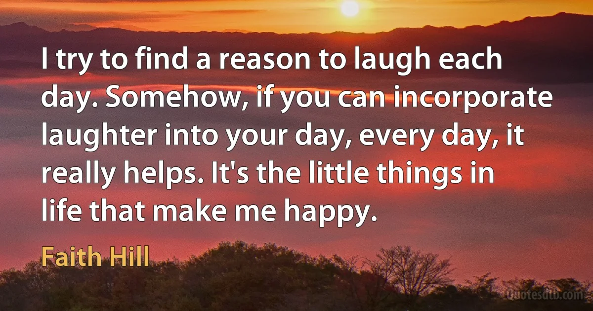 I try to find a reason to laugh each day. Somehow, if you can incorporate laughter into your day, every day, it really helps. It's the little things in life that make me happy. (Faith Hill)