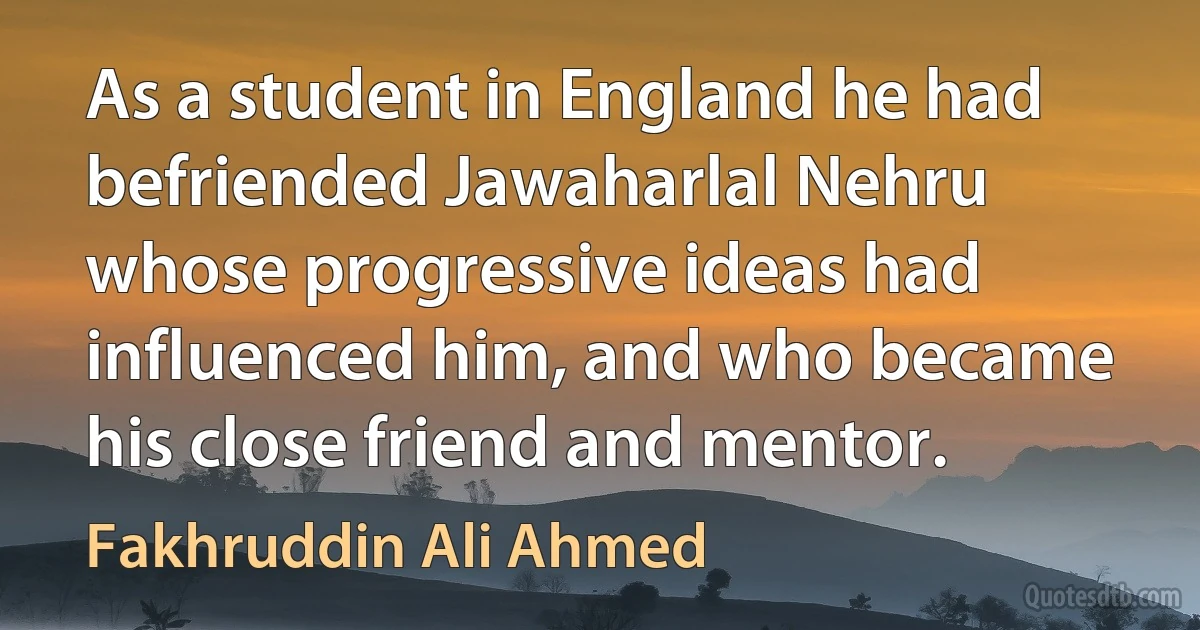 As a student in England he had befriended Jawaharlal Nehru whose progressive ideas had influenced him, and who became his close friend and mentor. (Fakhruddin Ali Ahmed)