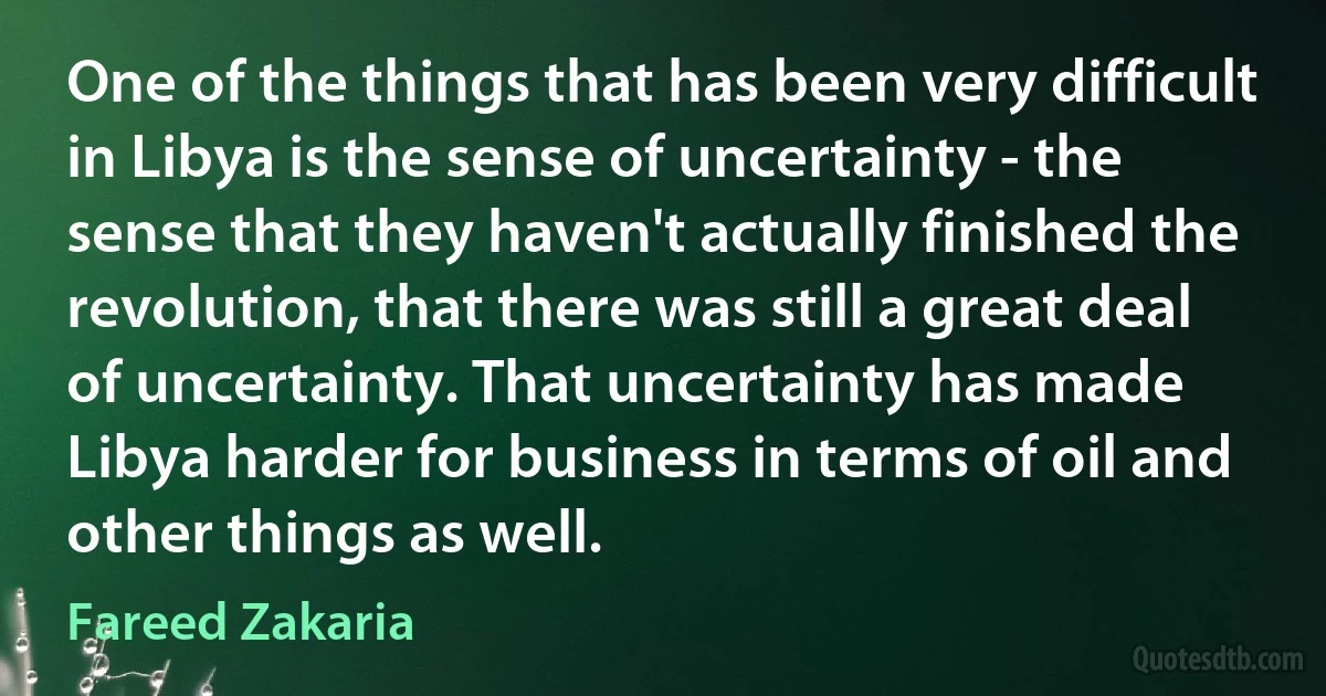 One of the things that has been very difficult in Libya is the sense of uncertainty - the sense that they haven't actually finished the revolution, that there was still a great deal of uncertainty. That uncertainty has made Libya harder for business in terms of oil and other things as well. (Fareed Zakaria)