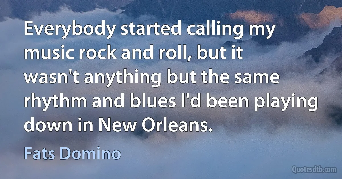 Everybody started calling my music rock and roll, but it wasn't anything but the same rhythm and blues I'd been playing down in New Orleans. (Fats Domino)