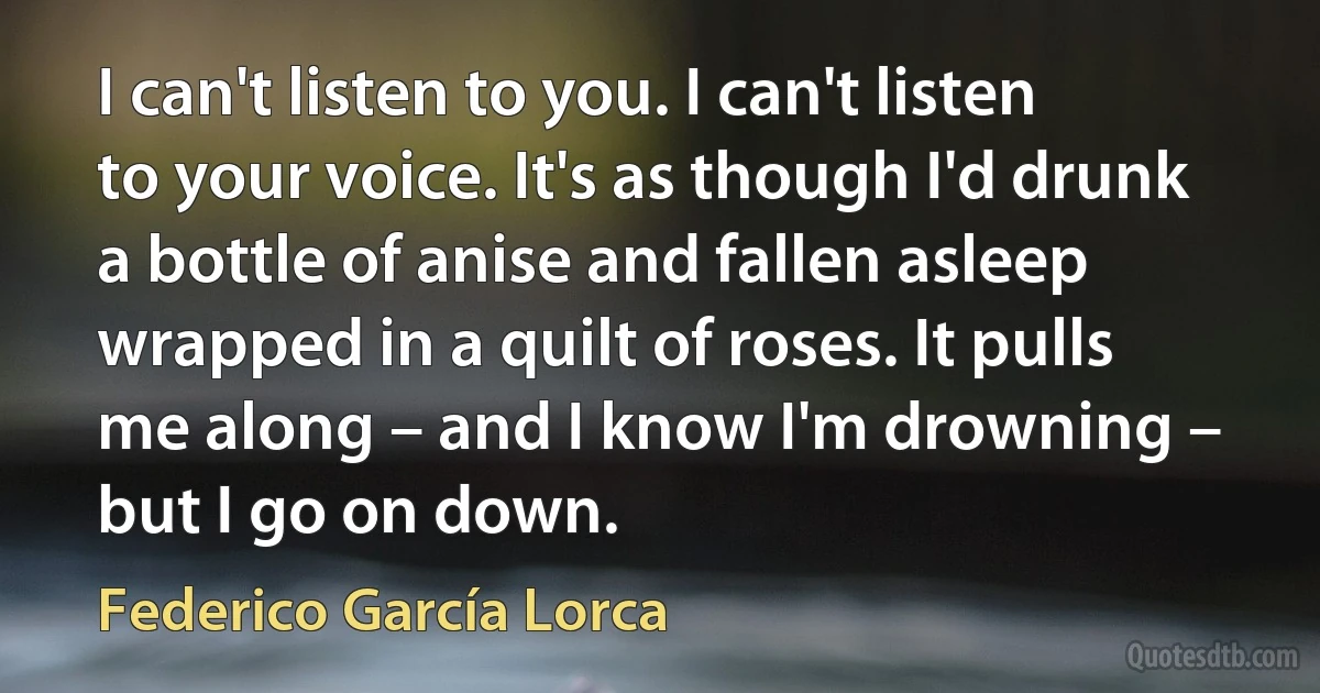 I can't listen to you. I can't listen to your voice. It's as though I'd drunk a bottle of anise and fallen asleep wrapped in a quilt of roses. It pulls me along – and I know I'm drowning – but I go on down. (Federico García Lorca)