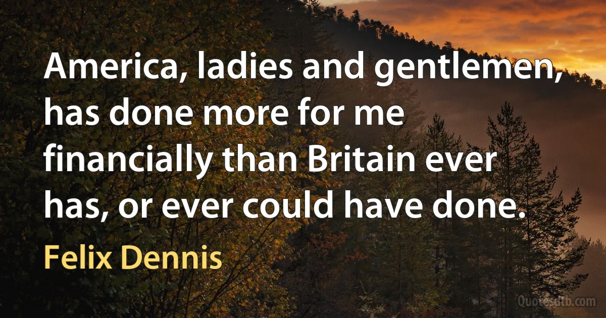 America, ladies and gentlemen, has done more for me financially than Britain ever has, or ever could have done. (Felix Dennis)