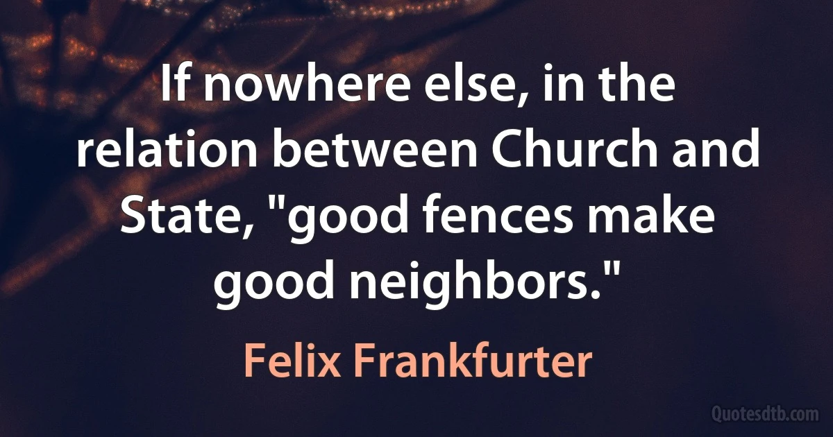 If nowhere else, in the relation between Church and State, "good fences make good neighbors." (Felix Frankfurter)