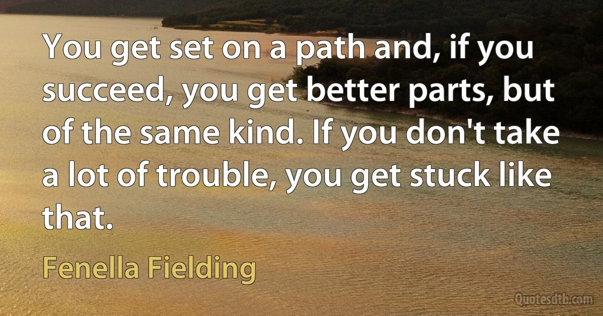 You get set on a path and, if you succeed, you get better parts, but of the same kind. If you don't take a lot of trouble, you get stuck like that. (Fenella Fielding)