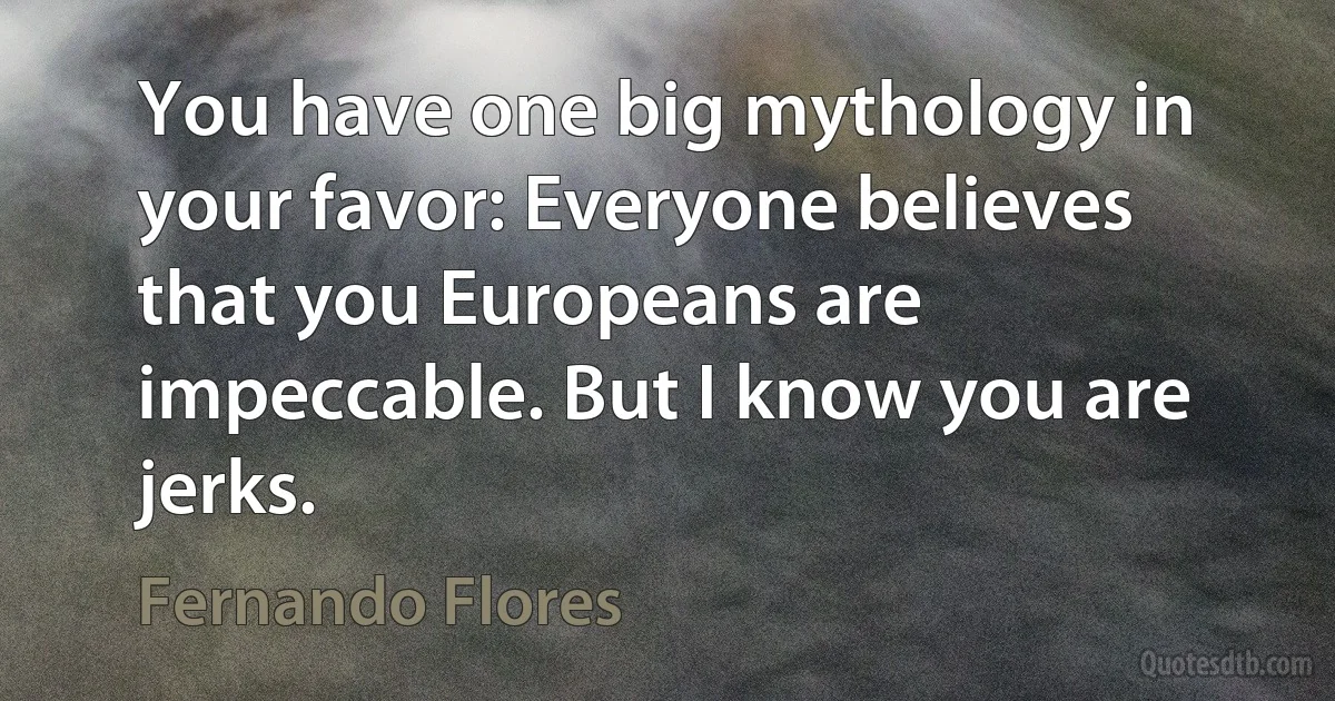 You have one big mythology in your favor: Everyone believes that you Europeans are impeccable. But I know you are jerks. (Fernando Flores)