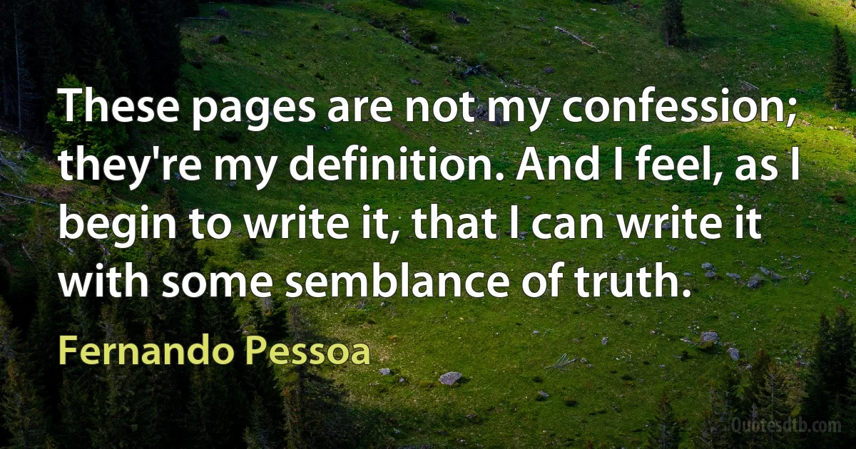 These pages are not my confession; they're my definition. And I feel, as I begin to write it, that I can write it with some semblance of truth. (Fernando Pessoa)