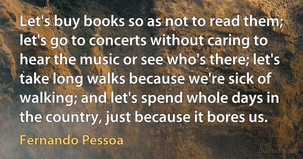 Let's buy books so as not to read them; let's go to concerts without caring to hear the music or see who's there; let's take long walks because we're sick of walking; and let's spend whole days in the country, just because it bores us. (Fernando Pessoa)