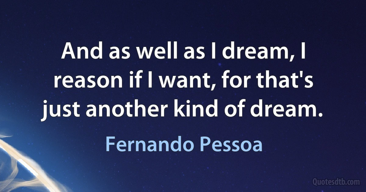 And as well as I dream, I reason if I want, for that's just another kind of dream. (Fernando Pessoa)