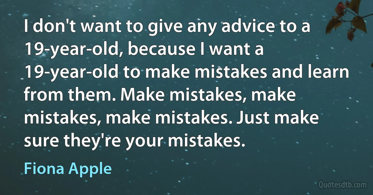 I don't want to give any advice to a 19-year-old, because I want a 19-year-old to make mistakes and learn from them. Make mistakes, make mistakes, make mistakes. Just make sure they're your mistakes. (Fiona Apple)