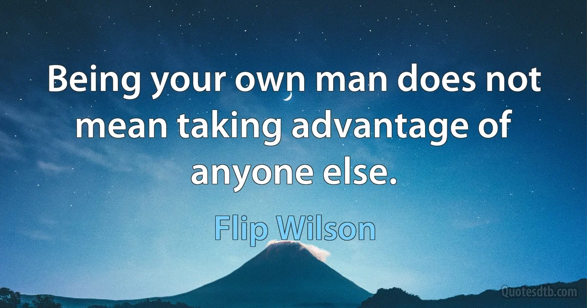 Being your own man does not mean taking advantage of anyone else. (Flip Wilson)