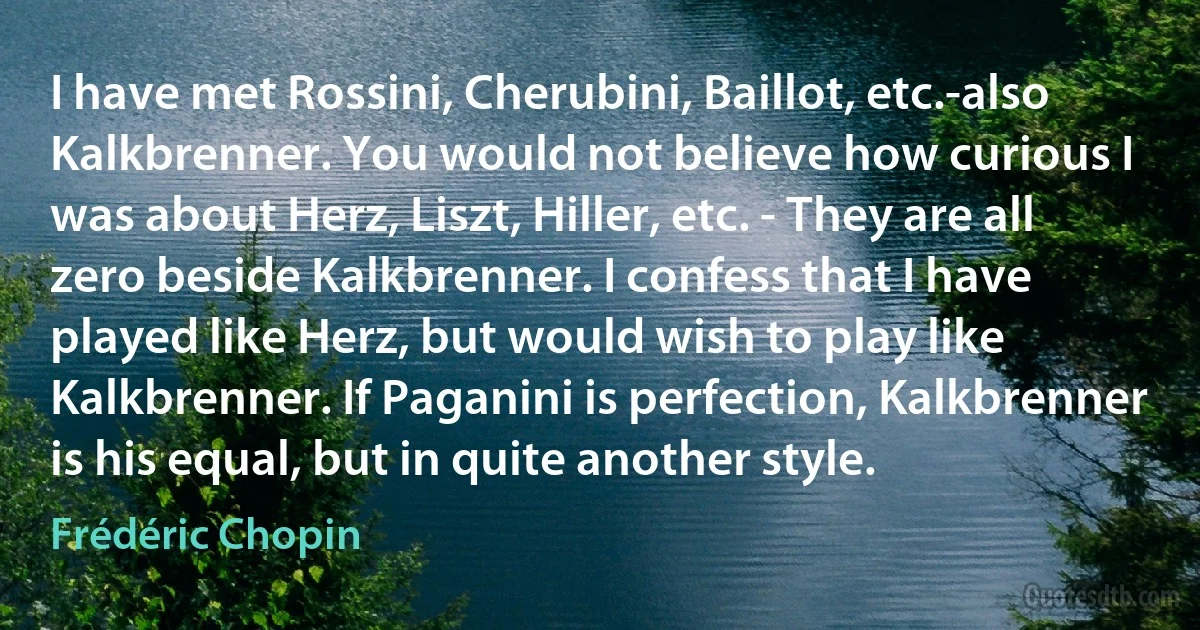 I have met Rossini, Cherubini, Baillot, etc.-also Kalkbrenner. You would not believe how curious I was about Herz, Liszt, Hiller, etc. - They are all zero beside Kalkbrenner. I confess that I have played like Herz, but would wish to play like Kalkbrenner. If Paganini is perfection, Kalkbrenner is his equal, but in quite another style. (Frédéric Chopin)