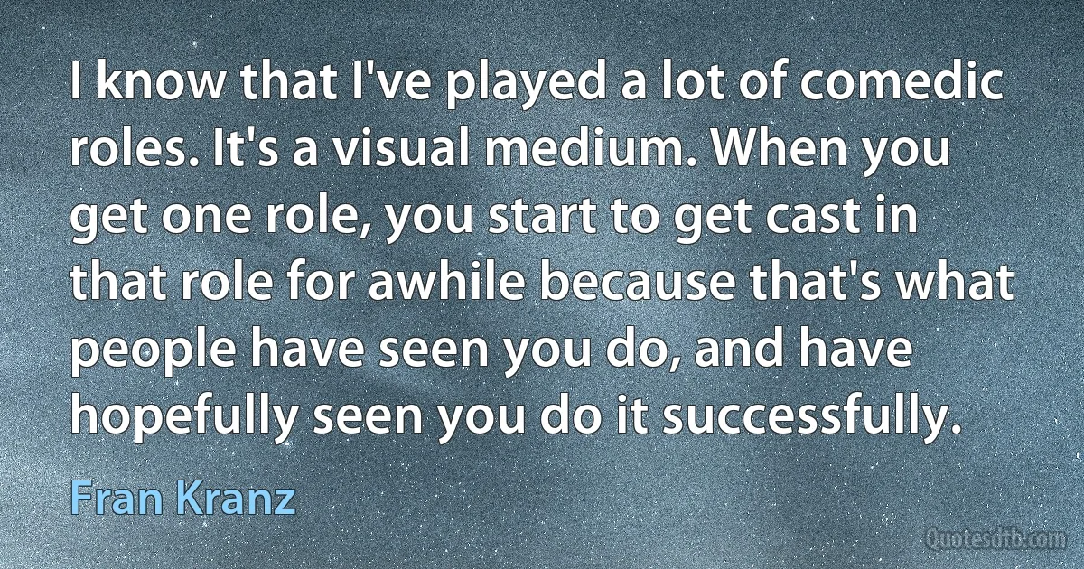 I know that I've played a lot of comedic roles. It's a visual medium. When you get one role, you start to get cast in that role for awhile because that's what people have seen you do, and have hopefully seen you do it successfully. (Fran Kranz)